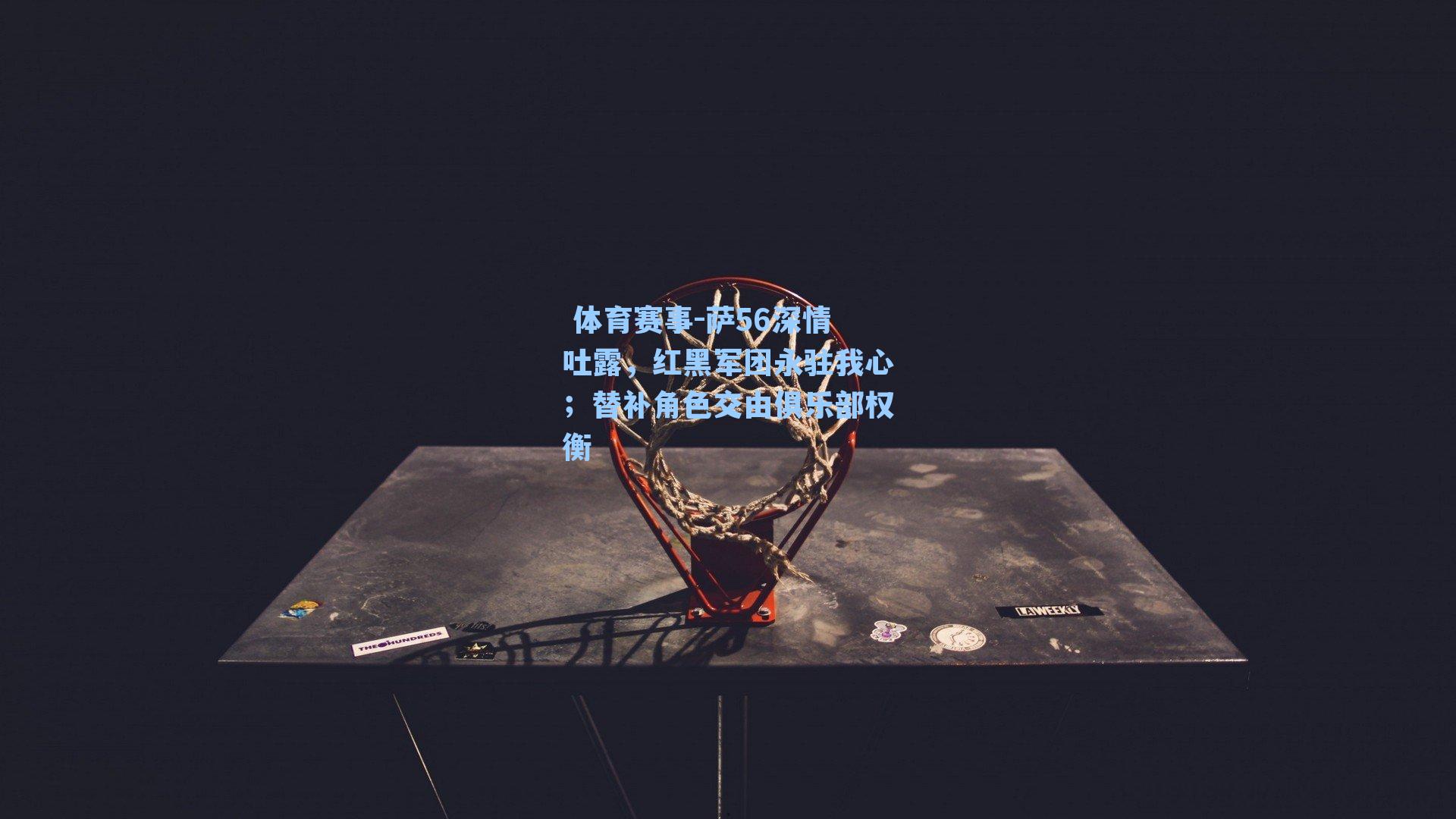 萨56深情吐露,红黑军团永驻我心;替补角色交由俱乐部权衡