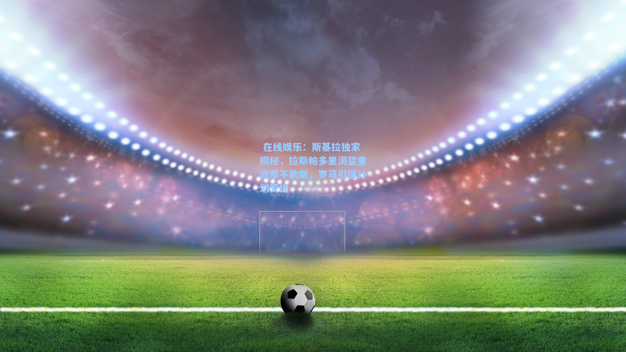  在线娱乐：斯基拉独家揭秘，拉斯帕多里渴望重返那不勒斯，罗马引援计划受挫