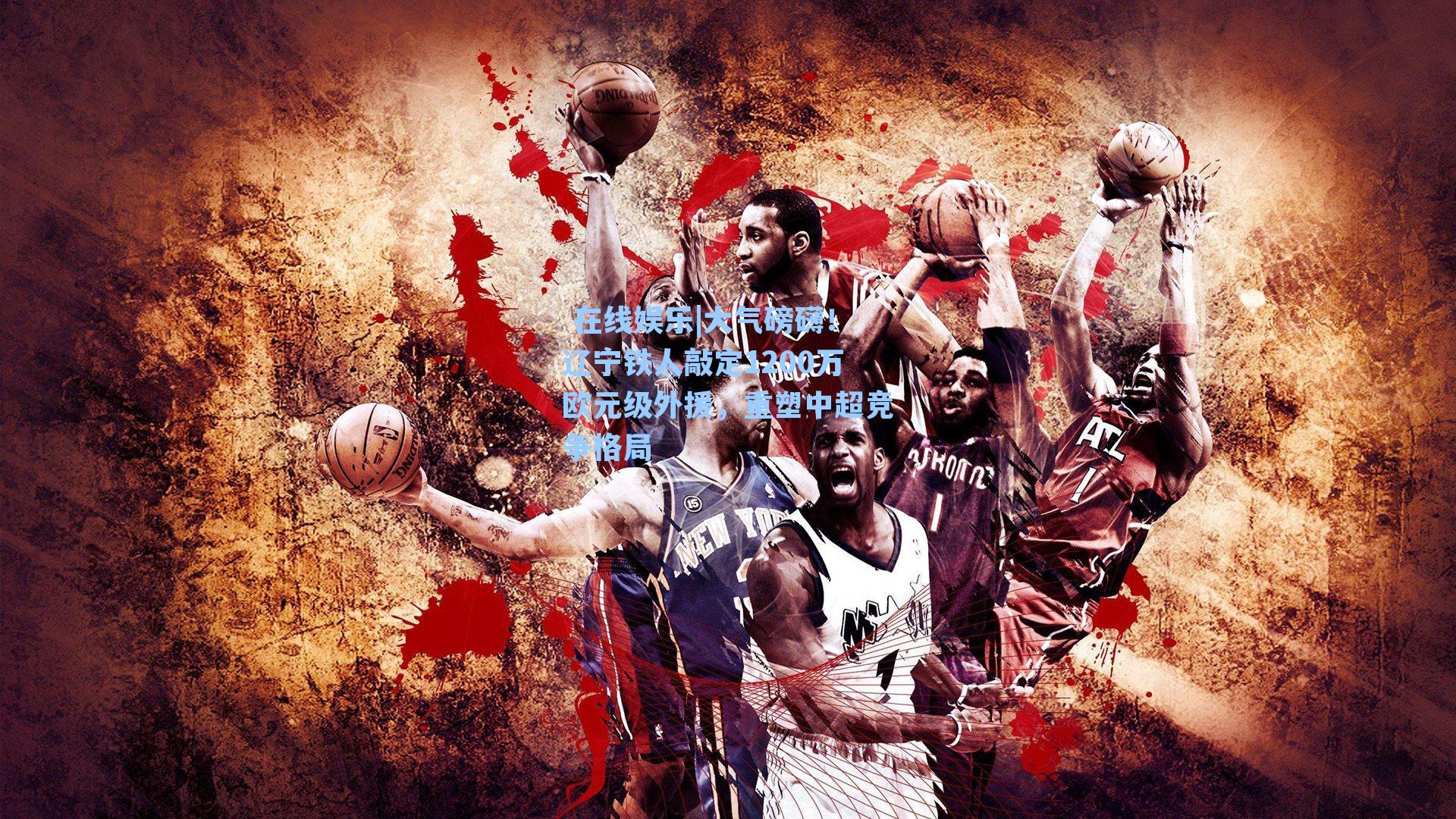  在线娱乐|大气磅礴！辽宁铁人敲定1200万欧元级外援，重塑中超竞争格局